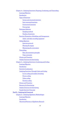 Chapter 4— Analyzing Interviews: Preparing, Conducting, and Transcribing
Learning Objectives
Introduction
Types of Interviews
Surveys and structured interviews
Semi-structured interviews
Unstructured interviews
Focus groups
Participant Selection
Sampling methods
Number of interviews
Interview Preparation, Scheduling, and Arrangements
Audio- and video-recording equipment
Asking Questions
Interview protocols
Phrasing the inquiry
Maintaining the conversation
Transcribing
Basic documentation principles
Topic summaries
Closure and Transition
Analytic Exercises for Interviewing
Chapter 5— Analyzing Interviews: Condensing and Coding
Learning Objectives
Introduction
Interview Condensation
Analyzing Interviews Through Codes and Coding
In vivo coding and analytic formatting
Process coding
Values coding
Emotion coding
Closure and Transition
Resources for Interviewing
Analytic Exercises for Interviewing
Sample Interview Transcript
Part II— Analyzing the Framework
Chapter 6— Analyzing Qualitative Methodologies
Learning Objectives
Introduction
Theoretical Premises of Qualitative Research
10
 