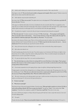 OC: Students could be talking to peers away from the teacher but they gravitate around her. That’s a sign of love/like.
Class begins on time. N: “The rest of us let’s put two tables in a big square and sit together. Move it, move it.” Students connect two
tables and move chairs around the table format and sit.
OC: Tables shifted for each period reflect the flexibility of N.
Jose comes in late. N: “Where were you, Jose?” He explains that he was in the playground. N: “No, I need to have a pass before I’ll
let you in this class.” He leaves.
A five-page, two-sided first draft outline of La llorona is distributed to the class around the table. There is no pagination on the
script, they are not collated, and the first and last pages of the script are on opposite sides of the same page. N has a stapler and gives
students explicit instructions on which page is first so it can be laid face down with other pages following.
OC: N usually has her act together. I wonder if her illness for the past two days kept her from having this text prepared?
N: “This is the script so far.” A student comments on the typos. N: “OK, so I can’t type. . . . We are going to read through this. . . .
There are some places where it needs narration. . . . If you were these characters, on stage, what would you add to the script? You
have to think how would these people speak. They wouldn’t say, ‘Hey homie.’” The group laughs.
Jose returns to the classroom. He has no pass. There is a 30-second discussion about his tardiness. Jose states that the playground
monitor told him he had 15 minutes left before the next class. N: “Didn’t you get the clue when everyone else came in . . . that you
should come in?” She insists that Jose get a pass from the monitor. He leaves.
OC: Nancy is firm about the procedure. Although Jose tries to state his case, he does not back-talk to Nancy rudely but acquiesces.
OC: Refer to play script artifact for text.
N reads the opening stage directions from the script. N says they’re going to use tin luminarias with Christmas tree lights in them
because they can’t use candles on stage. She continues reading stage directions. There are marimba and guitar music playing. She
explains the term crescendo as “gets louder” for the group.
OC: N’s script starts off with a bang. There’s a nice mood set and theatricality to it.
N: “Does that kind of give you an idea of what we’re starting with? So we start off with these La llorona figures. They’re going to
have these white streamers on them and they’re going to be moving, and we won’t be able to see their faces but we’ll see these things
moving and then we’ll hear the chimes.”
OC: N has already conceptualized some of the staging of the piece. Again, time efficient, thinking through things ahead of time.
N assigns people to read selected lines although there are no dialogue indicators on the play script. The opening scene is the set-up
for a birthday party. N asks, “OK, what can we add in there because this is a surprise party for this girl, let’s say she’s 13 or 14. What
else can you say? ‘Surprise, Happy Birthday, Maria.’ What else would her friends say to her?”
OC: This script is a framework, yet she’s allowing students to give input—to flesh out and take ownership of the piece. Even though there’s a
product as an ultimate goal, N is still concerned with improvisational process.
G: “It doesn’t sound right.”
N: “What doesn’t sound right?”
They discuss the age of the person having the birthday. N asks the group, “What age should we make her in La llorona? 15? OK, we
need to add something in Spanish, OK? I know you guys know Spanish.” One girl says, “I don’t.” A few students share “Feliz
cumpleaños.” N asks them how cumpleaños is spelled; N: “I know how to spell ‘Feliz.’” She writes it in her script.
Jose comes in with his pass and gives it to Nancy. He joins the group and N asks him to share a script with someone so time won’t
be wasted collating another.
OC: Time again.
N reads a line from the play: “Maria, the most beautiful of all girls in the world, just like the Maria of La llorona.” A G says it’s a
100
 