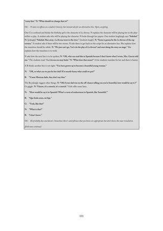 “corny line.” N: “What should we change that to?”
OC: N states no offense at a student’s honesty, but instead asks for an alternative line. Open, accepting.
One G is confused and thinks the birthday girl is the character of La llorona. N explains the character will be playing her in the play-
within-a-play. A student asks who will be playing the character. N looks through her papers. One student laughingly says “Soledad.”
N: [jokingly] “Soledad. Ran away. La llorona went to the river.” [students laugh]. N: “Sonia is gonna be the La llorona of the rap
version.” A student asks if there will be two stories. N asks them to get back on the script for an alternative line. She explains how
the transition should be subtle. N: “We just can’t go, ‘Let’s do the play of La llorona!’ and start doing the story on stage.” She
explains how the transition is to work.
N asks how the next line is to be spoken; N: “OK, who can read this in Spanish because I don’t know what I wrote, Mrs. Garcia told
me.” The students read, “La Llorona era muy linda.” N: “What does that mean?” A few students translate for her and there is banter.
A B thinks another line is not right: “You have grown up to become a beautiful young woman.”
N: “OK, so what can we put for her dad? If it sounds funny what could we put?”
B: “‘Cause Mexican dads, they don’t say that.”
The Bs jokingly suggest other things. N: “OK if your dad was on the off-chance telling you you’re beautiful, how would he say it.?”
Gs giggle. N: “I know, it’s a stretch, it’s a stretch.” Girls offer some lines.
N: “How would he say it in Spanish? What’s a term of endearment in Spanish, like ‘beautiful.’”
B: “Que linda estan, mi hija.”
G: “Yeah, like that!”
N: “What is that?”
B: “I don’t know.”
OC: He probably does and doesn’t. Sometimes there’s catch phrases that you know are appropriate but don’t know the exact translation.
[field notes continue]
101
 
