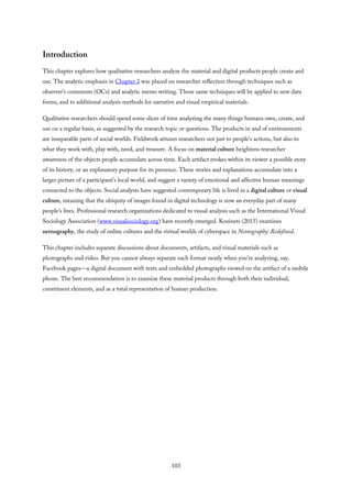 Introduction
This chapter explores how qualitative researchers analyze the material and digital products people create and
use. The analytic emphasis in Chapter 2 was placed on researcher reflection through techniques such as
observer’s comments (OCs) and analytic memo writing. Those same techniques will be applied to new data
forms, and to additional analysis methods for narrative and visual empirical materials.
Qualitative researchers should spend some slices of time analyzing the many things humans own, create, and
use on a regular basis, as suggested by the research topic or questions. The products in and of environments
are inseparable parts of social worlds. Fieldwork attunes researchers not just to people’s actions, but also to
what they work with, play with, need, and treasure. A focus on material culture heightens researcher
awareness of the objects people accumulate across time. Each artifact evokes within its viewer a possible story
of its history, or an explanatory purpose for its presence. These stories and explanations accumulate into a
larger picture of a participant’s local world, and suggest a variety of emotional and affective human meanings
connected to the objects. Social analysts have suggested contemporary life is lived in a digital culture or visual
culture, meaning that the ubiquity of images found in digital technology is now an everyday part of many
people’s lives. Professional research organizations dedicated to visual analysis such as the International Visual
Sociology Association (www.visualsociology.org) have recently emerged. Kozinets (2015) examines
netnography, the study of online cultures and the virtual worlds of cyberspace in Netnography: Redefined.
This chapter includes separate discussions about documents, artifacts, and visual materials such as
photographs and video. But you cannot always separate each format neatly when you’re analyzing, say,
Facebook pages—a digital document with texts and embedded photographs viewed on the artifact of a mobile
phone. The best recommendation is to examine these material products through both their individual,
constituent elements, and as a total representation of human production.
103
 