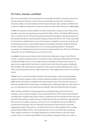 On Values, Attitudes, and Beliefs
Since many material objects are not just things but also potentially rich symbols of meaning, a discussion of
three key interrelated concepts is in order since these concepts play an essential role in the analysis of
documents, artifacts, and visual materials (as well as human interaction): values, attitudes, and beliefs. Each
concept has a different meaning, but for clarity they combine into what will be referred to as a values system.
A value is the importance someone attributes to herself, another person, a thing, or an idea. Values are the
principles, moral codes, and situational norms people live by (Daiute, 2014, p. 69). Saldaña (2016) perceives
value as an intrinsic process: “The greater the personal meaning [of something to someone], the greater the
personal payoff; the greater the personal payoff, the greater the personal value” (p. 131). Today, many people
view Facebook as a valuable Internet resource for the expression of significant moments from their lives and
for maintaining instantaneous, electronically mediated communication with family and friends. Facebook
provides meaning to most individuals because of its community-generating experience. The payoff of
accessing the site is feeling better informed and connected to friends and loved ones. The value of Facebook is
enhanced for its users through frequent access several times a day.
An attitude is the way someone thinks and feels about himself, another person, thing, or idea. Think of
attitudes as evaluative perceptions and sets of cumulative reactions, reflecting the beliefs people learn through
time (Shaw & Wright, 1967, p. 3). For example, whenever something on Facebook strikes a person in a
positive way, he might click the Like button to inform the post’s author that she has posted something he
likes and affirms. His attitude about the original post (or his reaction toward the individual poster’s action)
and/or its previously posted comments, might motivate him to add a supplemental comment as an attitudinal
remark.
A belief is part of a system that includes interrelated values and attitudes, as well as personal knowledge,
experiences, opinions, prejudices, morals, and other interpretive perceptions of the social world. Wolcott
(2008) reinforces that beliefs are embedded in the values attached to them. The content that users post on
Facebook, especially if they are shared memes of quotable quotes or affirming messages (e.g., “How others see
you is not important; how you see yourself means everything”), reflect their beliefs about life and living it.
Values, attitudes, and beliefs are formed, perpetuated, and changed through social interactions and
institutions, and our cultural and religious (if any) memberships (Charon, 2013). Pools of Facebook friends
most likely share comparable values systems. However, people often value some friends more than others since
they hold varying attitudes toward the spectrum of people they know because of identical to opposing beliefs
about matters such as politics, social issues, and current events. Sociological theories such as differential
association posit that people’s values are influenced by the groups they interact with most intensively,
suggesting that people’s values systems are not fixed constructs but are rather malleable and ever-evolving
processes (Rubin & Rubin, 2012, p. 132), though they tend to become more firmly fixed as people age.
Values, attitudes, and beliefs can be analyzed separately but not without reference to the other systems’
concepts. In fact, it is sometimes quite difficult to discern whether a participant’s statement is a value, an
104
 