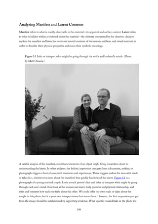 Analyzing Manifest and Latent Contents
Manifest refers to what is readily observable in the material—its apparent and surface content. Latent refers
to what is hidden within or inferred about the material—the subtexts interpreted by the observer. Analysts
explore the manifest and latent (or overt and covert) contents of documents, artifacts, and visual materials in
order to describe their physical properties and assess their symbolic meanings.
Figure 3.1 Infer or interpret what might be going through the wife’s and husband’s minds. (Photo
by Matt Omasta.)
A careful analysis of the manifest, constituent elements of an object might bring researchers closer to
understanding the latent. In other analyses, the holistic impression one gets from a document, artifact, or
photograph triggers a host of associated memories and experiences. These triggers endow the item with reads
or takes (i.e., intuitive reactions about the manifest) that quickly lead toward the latent. Figure 3.1 is a
photograph of a young married couple. Look at each person’s face and infer or interpret what might be going
through each one’s mind. Now look at the woman and man’s body postures and physical relationship, and
infer and interpret how each one feels about the other. We could offer our own reads or takes about the
couple in this photo, but it is your own interpretations that matter here. However, the first impression you got
from the image should be substantiated by supporting evidence. What specific visual details in the photo led
106
 