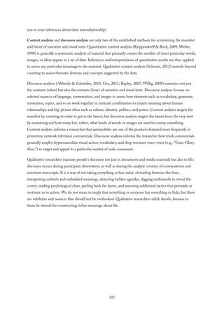 you to your inferences about their interrelationship?
Content analysis and discourse analysis are only two of the established methods for scrutinizing the manifest
and latent of narrative and visual texts. Quantitative content analysis (Krippendorff & Bock, 2009; Weber,
1990) is generally a systematic analysis of material that primarily counts the number of times particular words,
images, or ideas appear in a set of data. Inferences and interpretations of quantitative results are then applied
to assess any particular meanings to the material. Qualitative content analysis (Schreier, 2012) extends beyond
counting to assess thematic features and concepts suggested by the data.
Discourse analysis (Altheide & Schneider, 2013; Gee, 2011; Rapley, 2007; Willig, 2008) examines not just
the contents (what) but also the contexts (how) of narrative and visual texts. Discourse analysis focuses on
selected nuances of language, conversation, and images to assess how elements such as vocabulary, grammar,
intonation, topics, and so on work together in intricate combination to impart meaning about human
relationships and big-picture ideas such as culture, identity, politics, and power. Content analysis targets the
manifest by counting in order to get to the latent, but discourse analysis targets the latent from the very start
by examining not how many but, rather, what kinds of words or images are used to convey something.
Content analysis informs a researcher that automobiles are one of the products featured most frequently in
primetime network television commercials. Discourse analysis informs the researcher how truck commercials
generally employ hypermasculine visual action, vocabulary, and deep resonant voice-overs (e.g., “Guts. Glory.
Ram.”) to target and appeal to a particular market of male consumers.
Qualitative researchers examine people’s discourse not just in documents and media materials but also in life:
discourse occurs during participant observation, as well as during the analytic scrutiny of conversations and
interview transcripts. It is a way of not taking everything at face value, of reading between the lines,
interpreting subtexts and embedded meanings, detecting hidden agendas, digging underneath to reveal the
covert, reading psychological clues, peeling back the layers, and assessing subliminal tactics that persuade or
motivate us to action. We do not mean to imply that everything or everyone has something to hide, but there
are subtleties and nuances that should not be overlooked. Qualitative researchers relish details, because in
them lie stimuli for constructing richer meanings about life.
107
 