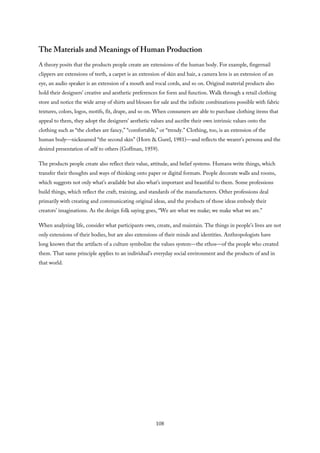 The Materials and Meanings of Human Production
A theory posits that the products people create are extensions of the human body. For example, fingernail
clippers are extensions of teeth, a carpet is an extension of skin and hair, a camera lens is an extension of an
eye, an audio speaker is an extension of a mouth and vocal cords, and so on. Original material products also
hold their designers’ creative and aesthetic preferences for form and function. Walk through a retail clothing
store and notice the wide array of shirts and blouses for sale and the infinite combinations possible with fabric
textures, colors, logos, motifs, fit, drape, and so on. When consumers are able to purchase clothing items that
appeal to them, they adopt the designers’ aesthetic values and ascribe their own intrinsic values onto the
clothing such as “the clothes are fancy,” “comfortable,” or “trendy.” Clothing, too, is an extension of the
human body—nicknamed “the second skin” (Horn & Gurel, 1981)—and reflects the wearer’s persona and the
desired presentation of self to others (Goffman, 1959).
The products people create also reflect their value, attitude, and belief systems. Humans write things, which
transfer their thoughts and ways of thinking onto paper or digital formats. People decorate walls and rooms,
which suggests not only what’s available but also what’s important and beautiful to them. Some professions
build things, which reflect the craft, training, and standards of the manufacturers. Other professions deal
primarily with creating and communicating original ideas, and the products of those ideas embody their
creators’ imaginations. As the design folk saying goes, “We are what we make; we make what we are.”
When analyzing life, consider what participants own, create, and maintain. The things in people’s lives are not
only extensions of their bodies, but are also extensions of their minds and identities. Anthropologists have
long known that the artifacts of a culture symbolize the values system—the ethos—of the people who created
them. That same principle applies to an individual’s everyday social environment and the products of and in
that world.
108
 