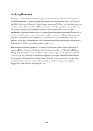Analyzing Documents
Language is a symbol system that conveys messages to readers and listeners. Particular words in particular
combinations expressed by the writer or speaker are intended to communicate a particular intent. But other
individuals might interpret the sender’s original message in a completely different way. Much has been written
about transactions with texts, and we could devote this entire book to that topic alone. Instead, we focus on
the qualitative researcher as an interpreter of narratives written by others. In this section we explore
documents, in their broadest sense, as forms of textual and sometimes visual communication. Documents can
consist of materials such as business or organizational hard-copy letters and e-mails; printed newspapers and
magazines; Internet Web sites and digital modes of communication (e.g., tweets, Facebook posts, text
messages, blogs); books in various formats; print advertisements and circulars; and personal materials written
by participants in the form of journals, diaries, poetry, and so on.
Documents are social products that reflect the interests and perspectives of their authors (Hammersley &
Atkinson, 2007, p. 130) and carry “values and ideologies, either intended or not” (Hitchcock & Hughes,
1995, p. 231). Official documents in particular are “site[s] of claims to power [and] legitimacy” (Lindlof &
Taylor, 2011, p. 232). Analyzing the values system suggested by documents through manifest readings and
interpretations of their latent content and discourse are the primary foci for this section. More systematic
quantitative methods of textual analysis can be accessed from related sources (e.g., Franzosi, 2010;
Krippendorff, 2013; Wilkinson & Birmingham, 2003).
109
 