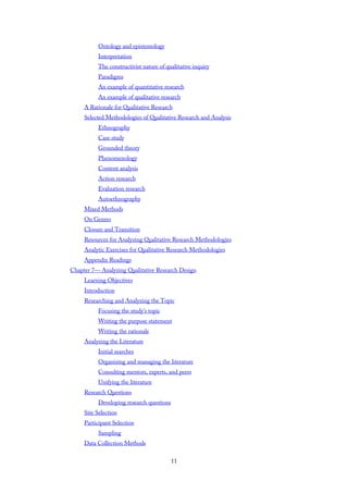 Ontology and epistemology
Interpretation
The constructivist nature of qualitative inquiry
Paradigms
An example of quantitative research
An example of qualitative research
A Rationale for Qualitative Research
Selected Methodologies of Qualitative Research and Analysis
Ethnography
Case study
Grounded theory
Phenomenology
Content analysis
Action research
Evaluation research
Autoethnography
Mixed Methods
On Genres
Closure and Transition
Resources for Analyzing Qualitative Research Methodologies
Analytic Exercises for Qualitative Research Methodologies
Appendix Readings
Chapter 7— Analyzing Qualitative Research Design
Learning Objectives
Introduction
Researching and Analyzing the Topic
Focusing the study’s topic
Writing the purpose statement
Writing the rationale
Analyzing the Literature
Initial searches
Organizing and managing the literature
Consulting mentors, experts, and peers
Unifying the literature
Research Questions
Developing research questions
Site Selection
Participant Selection
Sampling
Data Collection Methods
11
 