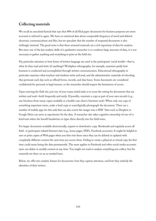 Collecting materials
We recall an anecdotal factoid that says that 90% of all filed paper documents for business purposes are never
accessed or referred to again. We have no statistical data about comparable frequency of saved and deleted
electronic communications and files, but we speculate that the number of reopened documents is also
strikingly minimal. The good news is that these amassed materials are a rich repository of data for analysis.
But since one of the key analytic skills of a qualitative researcher is to condense large amounts of data, it is not
necessary to gather anything and everything in print at the field site.
Pay particular attention to how forms of written language are used in the participants’ social worlds—that is,
what do they read and write (if anything)? Workplace ethnography, for example, examines partly how
business is conducted and accomplished through written communication. Educational ethnography in
particular examines what teachers and students write and read, and the administrative materials of schooling
that permeate each day such as official forms, records, and data bases. Some documents are considered
confidential for personal or legal reasons, so the researcher should respect the limitations of access.
Upon entering the field site, just one of your many initial tasks is to scout the setting for documents that are
written and read—both frequently and rarely. If possible, maintain a copy as part of your own records (e.g.,
one brochure from many copies available in a health-care clinic’s literature rack). When only one copy of
something important exists, make a hard copy or scan/digitally photograph the document. There are a
number of mobile apps for this task that can also covert the images into a PDF. Sites such as Dropbox or
Google Drive can serve as repositories for the data. A researcher also takes cognitive ownership of one-of-a-
kind texts when she herself handwrites or types them directly into her field notes.
For larger documents available electronically, request or download a copy. Bookmark and regularly access all
field- or participant-related Internet sites (e.g., home pages, PDFs, Facebook accounts). It might be helpful to
save or print copies of Web pages when you first visit them since they can be deleted or updated with
completely different content the next time you access them. Failing to create a physical or virtual copy the first
time could mean losing the data permanently. The same applies to Facebook and other social media accounts:
users can delete or modify content at any time. You might not read or analyze everything you collect, but the
materials are there on an as-needed basis.
Below, we offer two analytic frames for documents: how they capture attention, and how they embody the
identities of their writers.
110
 