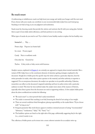 Be snack smart
A midmorning or midafternoon snack can help boost your energy and satisfy your hunger until the next meal.
If you choose well, your snacks can contribute to your recommended daily intake from each food group.
Snacking is not bad as long as you use judgment and moderation.
Snack smart by choosing snacks that provide the calories and nutrients that fit with your eating plan. Include
them as part of your daily calorie allowance, and limit portions to one serving.
What types of snacks do you tend to eat? Try to think of some healthy snacks to replace the less healthy ones.
Instead of . . . Try . . .
Potato chips Popcorn (no butter/salt)
Ice cream Frozen yogurt
Candy Nuts or sunflower seeds
Chocolate bar Granola bar
Nachos Celery sticks or baby carrots with hummus
Analytic memos, explained in Chapter 2, are certainly one approach to inquiry about textual materials. But a
variant of OCs helps focus on the constituent elements of attention-getting strategies employed in the
document. Simply list or bullet point the specific ways the writer achieves a particular objective, how the
writer persuades its reader, what values system operates in the material, and what authority or expertise is
suggested. For an anonymous document, the analyst can speculate on its possible authorship. Likewise,
researchers can reflect on the document’s targeted readership and how its author writes with a particular
audience in mind. This item-by-item method makes the analyst more aware of the nuances of rhetoric,
especially when direct quotes from the document are used as supporting evidence. A few analytic bullet points
about the above workbook text include the following:
“Be snack smart” is a short proverb that’s easily remembered.
The reader is reassured that snacking is not bad, lessening the dread of not eating to lose weight.
There are several conditions listed throughout, placing responsibility on the reader/dieter: “If you choose
well,” “as long as you.”
Frequent parameter-like word choices appear to reinforce minimal amounts of eating: “recommended,”
“allowance,” “moderation,” “daily,” “fit,” “limit,” “no.”
The healthier options are listed on the right side of the page, subliminally suggesting they’re the right
(i.e., correct) snacks to eat.
The collection of bullet points can be woven into a more coherent narrative for an analytic write-up.
112
 
