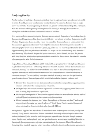 Analyzing identity
Another method for analyzing a document, particularly when its origin and creator are unknown, is to profile
its writer. By profile, we mean to reflect on the possible identity of its creator(s). But even when an analyst
knows who wrote the document, profiling its elements can generate a better understanding of the participant.
Note that we do not refer to profiling in its negative sense, meaning to stereotype, but instead as an
investigative method to analyze the contents and contexts of narratives.
If we operate under the assumption that the document a person wrote is the product of her thinking, then the
document should suggest something about its writer’s identity—not who she is, but how she perceives herself.
What are things you can deduce about the person who created the document, based on what you infer from
the document’s appearance and content? There might be some clues in the text that permit a researcher to
infer demographic factors such as the writer’s gender, age, and so on. The vocabulary and narrative style could
suggest something about the person’s education level. An analyst can also infer something about the writer’s
ways of working. What do such things as the layout, color choices, and/or font tell you about this person’s
work ethic? Since the writer’s values system can be found embedded in the document, the researcher can make
inferences regarding what she finds important.
Hager, Maier, O’Hara, Ott, and Saldaña (2000) conducted focus group interviews with high school teachers
to gather their perspectives on a forthcoming state-issued standards document for their class instruction and
curriculum planning. The teachers themselves had little to no input on the standards and performance
objectives drafted by the state department of education, which listed no specific names of contributors or
committee members. Teachers could not identify the standards writer(s) by name but they speculated on
general characteristics of their developers, which included who and what they were (and were not):
The entry-level standards were not developmentally appropriate for young children, suggesting writers
who were not teachers who were experienced with youths.
The higher-level standards set unrealistic expectations for adolescents, suggesting writers who did not
teach on a daily, long-term basis in high schools.
The discipline-based premise of the document suggested writers who were unfamiliar with the needs of
rural and Native American districts’ vocational curriculum mandates.
Selected phrases in the document (e.g., “reflect the conditions of their time and place,” “analyze and
interpret how technological and scientific advances,” “Greek drama, French classicism”) suggested
writers who taught at the university level rather than at K–12 levels.
These premises suggested that the author(s) of the standards were most likely well-educated, possibly older
university faculty who did not maintain frequent contact with elementary and secondary educators or their
students, and writer(s) who seemed to push their particular approach to the discipline through autocratic
means. Gender could not be deduced, but it was speculated that the writer(s) were most likely White due to
the primarily Eurocentric contents and token multiculturalism in the document. The cell-by-cell matrix
formatting of the standards suggested writers who valued conformity, linearity, and systematic approaches to
114
 