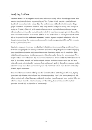 Analyzing Artifacts
The term artifact is to be interpreted broadly here, and does not usually refer to the stereotypical view of an
ancient, worn down relic buried underneath layers of dirt. Artifacts include any object made by humans
(handmade or manufactured) or natural object that can be touched and handled. Artifacts are the things
people use for their daily routines and rituals. They range from this book you’re reading to the chair you’re
sitting on. A home is filled with artifacts such as furniture, decor, and smaller functional objects such as
televisions, lamps, bowls, and so on. Artifacts refer to both the materials necessary to get work done and the
items considered ornamental or decorative. Artifacts are also residual traces of human presence such as trash
left on the ground, or other unobtrusive measures or evidence of past activity such as footprints left in the
dirt, a teacher’s writings that remain on a classroom white board, spray-painted graffiti, or a Web browser’s
history of previous sites visited.
Qualitative researchers observe and record artifacts included in environments, making special note of items
that seem to suggest particular meaning to either the researchers or the participants. Researchers employing
participant observation should pay occasional attention to the material objects used by participants. Some
might be used frequently out of utilitarian necessity, while others gather dust as they rest untouched. A few
might stand out if researchers infer they are souvenirs or mementoes of some kind that could hold emotional
value by their owner. Artifacts have stories—origins, histories, moments, reasons—about how they were
collected, created, inherited, and/or purchased. Since artifacts can’t speak for themselves, researchers need to
infer their history or use them as conversation pieces with participants to learn more about the relationship
between objects and humans.
Since researchers cannot collect and keep one-of-a-kind artifacts from field settings in data bases, digitally
photograph key items for additional reflection and meaning making. There’s also nothing wrong with old-
school methods such as hand drawing a quick sketch of an item when photography is not possible. Below we
offer four analytic frames for artifacts: analyzing how they belong, their symbolic connotations, their
processes, and how they are extensions of human beings.
116
 