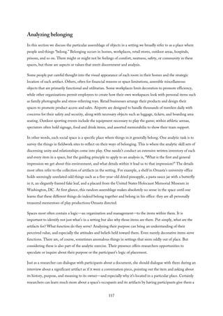 Analyzing belonging
In this section we discuss the particular assemblage of objects in a setting we broadly refer to as a place where
people and things “belong.” Belonging occurs in homes, workplaces, retail stores, outdoor areas, hospitals,
prisons, and so on. There might or might not be feelings of comfort, neatness, safety, or community in these
spaces, but those are aspects or values that merit discernment and analysis.
Some people put careful thought into the visual appearance of each room in their homes and the strategic
location of each artifact. Others, often for financial reasons or space limitations, assemble miscellaneous
objects that are primarily functional and utilitarian. Some workplaces limit decoration to promote efficiency,
while other organizations permit employees to create how their own workspaces look with personal items such
as family photographs and stress-relieving toys. Retail businesses arrange their products and design their
spaces to promote product access and sales. Airports are designed to handle thousands of travelers daily with
concerns for their safety and security, along with necessary objects such as luggage, tickets, and boarding area
seating. Outdoor sporting events include the equipment necessary to play the game; within athletic arenas,
spectators often hold signage, food and drink items, and assorted memorabilia to show their team support.
In other words, each social space is a specific place where things in it generally belong. One analytic task is to
survey the things in fieldwork sites to reflect on their ways of belonging. This is where the analytic skill sets of
discerning unity and relationships come into play. One needn’t conduct an extensive written inventory of each
and every item in a space, but the guiding principle to apply to an analysis is, “What is the first and general
impression we get about this environment, and what details within it lead us to that impression?” The details
most often refer to the collection of artifacts in the setting. For example, a shelf in Omasta’s university office
holds seemingly unrelated odd things such as a five-year-old dried pineapple, a pasta sauce jar with a butterfly
in it, an elegantly framed fake leaf, and a placard from the United States Holocaust Memorial Museum in
Washington, DC. At first glance, this random assemblage makes absolutely no sense in the space until one
learns that these different things do indeed belong together and belong in his office: they are all personally
treasured mementoes of play productions Omasta directed.
Spaces most often contain a logic—an organization and management—to the items within them. It is
important to identify not just what’s in a setting but also why those items are there. Put simply, what are the
artifacts for? What function do they serve? Analyzing their purpose can bring an understanding of their
perceived value, and especially the attitudes and beliefs held toward them. Even merely decorative items serve
functions. There are, of course, sometimes anomalous things in settings that seem oddly out of place. But
considering these is also part of the analytic exercise. Their presence offers researchers opportunities to
speculate or inquire about their purpose or the participant’s logic of placement.
Just as a researcher can dialogue with participants about a document, she should dialogue with them during an
interview about a significant artifact as if it were a conversation piece, pointing out the item and asking about
its history, purpose, and meaning to its owner—and especially why it’s located in a particular place. Certainly
researchers can learn much more about a space’s occupants and its artifacts by having participants give them a
117
 
