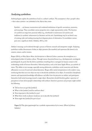 Analyzing symbolism
Anthropologists explore the symbolism of and in a culture’s artifacts. The assumption is that a people’s ethos
—their values systems—are embodied in the objects they create:
Symbols . . . are human constructions and condensed attributions of specific associations, memories,
and meanings. They consolidate various properties into a single representative entity. The function
of a symbol can range from practical utility (e.g., shorthand) to maintenance (of customs and
traditions) to aesthetic achievement (in literature and the arts). Symbolizing may be our brain’s way
of creating order and making meaning from disparate pieces of information. It consolidates various
parts into a significant whole. (Saldaña, 2015, p. 66)
Artifacts’ meanings can be inferred through a process of historic research and interpretive insight. Analyzing
symbolism enables discernment of what an object presents (the manifest) and represents (the latent) to its
creators, owners, and/or viewers.
Berger (2014), in What Objects Mean: An Introduction to Material Culture, examines the smartphone as a
technological artifact of modern culture. Through various theoretical lenses (e.g., developmental, sociological,
psychological), he posits that the device symbolizes everything from a surrogate for human contact to the
multitasking minds of humans themselves. Selected products, such as the latest Apple iPhone, are symbols of
status. The ability to text message, especially among adolescents, symbolizes social connection and identity
affirmation in an era of social and cultural alienation. Berger offers varied interpretations in his analytic essay,
reinforcing that there are more than one way to decode the symbolism of an object. A researcher’s disciplinary
interests and experiential knowledge will influence and affect how she perceives an artifact, and participants
themselves hold varied meanings toward a single object. Researchers should therefore gather a spectrum of
perceptions to learn about people’s relationships with artifacts. Interview questions and prompts might include
the following:
Tell me how you got this [artifact].
What is this [artifact] used for and how often?
How important is this [artifact] to you?
What three words or phrases would you use to describe this [artifact]?
How might this [artifact] be part of you?
Figure 3.2 This glass paperweight has a symbolic representation by its owner. (Photo by Johnny
Saldaña.)
119
 