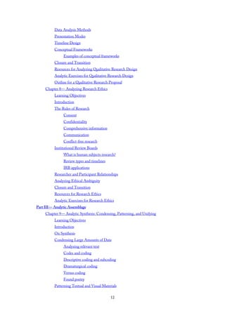 Data Analysis Methods
Presentation Modes
Timeline Design
Conceptual Frameworks
Examples of conceptual frameworks
Closure and Transition
Resources for Analyzing Qualitative Research Design
Analytic Exercises for Qualitative Research Design
Outline for a Qualitative Research Proposal
Chapter 8— Analyzing Research Ethics
Learning Objectives
Introduction
The Rules of Research
Consent
Confidentiality
Comprehensive information
Communication
Conflict-free research
Institutional Review Boards
What is human subjects research?
Review types and timelines
IRB applications
Researcher and Participant Relationships
Analyzing Ethical Ambiguity
Closure and Transition
Resources for Research Ethics
Analytic Exercises for Research Ethics
Part III— Analytic Assemblage
Chapter 9— Analytic Synthesis: Condensing, Patterning, and Unifying
Learning Objectives
Introduction
On Synthesis
Condensing Large Amounts of Data
Analyzing relevant text
Codes and coding
Descriptive coding and subcoding
Dramaturgical coding
Versus coding
Found poetry
Patterning Textual and Visual Materials
12
 