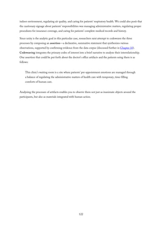 indoor environment, regulating air quality, and caring for patients’ respiratory health. We could also posit that
the cautionary signage about patients’ responsibilities was managing administrative matters, regulating proper
procedures for insurance coverage, and caring for patients’ complete medical records and history.
Since unity is the analytic goal in this particular case, researchers next attempt to codeweave the three
processes by composing an assertion—a declarative, summative statement that synthesizes various
observations, supported by confirming evidence from the data corpus (discussed further in Chapter 10).
Codeweaving integrates the primary codes of interest into a brief narrative to analyze their interrelationship.
One assertion that could be put forth about the doctor’s office artifacts and the patients using them is as
follows:
This clinic’s waiting room is a site where patients’ pre-appointment emotions are managed through
a balance of regulating the administrative matters of health care with temporary, time-filling
comforts of human care.
Analyzing the processes of artifacts enables you to observe them not just as inanimate objects around the
participants, but also as materials integrated with human action.
122
 