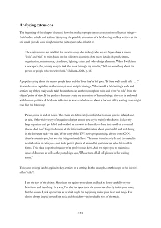 Analyzing extensions
The beginning of this chapter discussed how the products people create are extensions of human beings—
their bodies, minds, and actions. Analyzing the possible extensions of a field setting and key artifacts at the
site could provide some insight into the participants who inhabit it:
The environments we establish for ourselves may also embody who we are. Spaces have a macro
“look” and “feel” to them based on the collective assembly of its micro details of specific items,
organization, maintenance, cleanliness, lighting, color, and other design elements. When I walk into
a new space, the primary analytic task that runs through my mind is, “Tell me something about the
person or people who work/live here.” (Saldaña, 2016, p. 61)
A popular saying about the secrets people keep and the lives they’ve led goes, “If these walls could talk . . . .”
Researchers can capitalize on that concept as an analytic strategy. What would a field setting’s walls and
artifacts say if they really could talk? Researchers can anthropomorphize them and write “in role” from the
objects’ point of view. If the products humans create are extensions of human beings, they can be endowed
with human qualities. A field note reflection as an extended memo about a doctor’s office waiting room might
read like the following:
Please, come in and sit down. The chairs are deliberately comfortable to make you feel relaxed and
at ease. If the wide variety of magazines doesn’t amuse you as you wait for the doctor, look at my
large aquarium and get lulled and soothed as you wait to learn if you have just a cold or a terminal
illness. And don’t forget to browse all the informational literature about your health and well-being
in the literature rack—we care. We’re sorry if the TV’s news programming, always set to CNN,
doesn’t entertain you, but we take things seriously here. The room is moderately lit and decorated in
neutral colors to calm you—and look: potted plants all around let you know we value life in all its
forms. This place is spotless because we’re professionals here. And we expect you to maintain a
sense of decorum as well: as the posted sign says, “Please turn off all cell phones in the waiting
room.”
This same strategy can be applied to key artifacts in a setting. In this example, a stethoscope in the doctor’s
office “talks”:
I am the ears of the doctor. She places me against your chest and back to listen carefully to your
heartbeats and breathing. In a way, I’m also her eyes since she cannot see directly inside your torso,
but the sounds I pick up clue her as to what might be happening inside your heart and lungs. I’m
almost always draped around her neck and shoulders—an invaluable tool of the trade.
123
 
