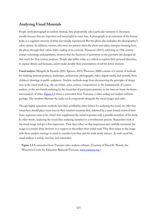 Analyzing Visual Materials
People rarely photograph at random. Instead, they purposefully select particular moments to document
visually because they are important and meaningful in some way. A photograph, as an extension of the human
body, is a cognitive memory of what was visually experienced. But the photo also embodies the photographer’s
values system. In addition, viewers, who were not present when the photo was taken, interpret meaning from
the photo through their values-laden reading of its contents. Pezzarossi (2015), reflecting on 19th-century
tintype technology and popularity, observes that the functions of portraiture in the past have not changed all
that much for 21st-century purposes. People take selfies today as a vehicle to explore their personal identities,
to express desires and fantasies, and to make durable their presentations of self for future memory.
Visual analysis (Margolis & Pauwels, 2011; Spencer, 2011; Thomson, 2008) consists of a variety of methods
for studying material products, landscapes, architecture, photographs, video, digital media, and artwork, from
children’s drawings to public sculptures. Analytic methods range from documenting the principles of design
seen in the visual work (e.g., the use of line, color, texture, composition), to the fundamentals of content
analysis, to the arts-based rendering by the researcher of participant portraits, to the intricate frame-by-frame
microanalysis of video. Figure 3.3 shows a screenshot from Transana, a video coding and analysis software
package. The windows illustrate the audio track components alongside the visual images and codes.
Though highly systematic methods have been profiled by other writers for analyzing the visual, we offer that
researchers should place more trust in their intuitive reactions first, followed by a more formal review of how
those responses came to be, which then supplement the initial responses with a possible reanalysis of the work.
In other words, analyzing the visual (like analyzing narrative) is a reverberative process. Researchers look at
the visual image and get a first impression. Then they reflect on that impression and carefully reexamine the
image to consider what elements in it support or disconfirm their initial read. They then return to the image
with those analytic musings in mind to consider how they and the work newly interact. As with social life,
visual analysis is action, reaction, and interaction.
Figure 3.3 A screenshot from Transana video analysis software. (Courtesy of David K. Woods, the
Wisconsin Center for Education Research/Transana, www.transana.org.)
125
 