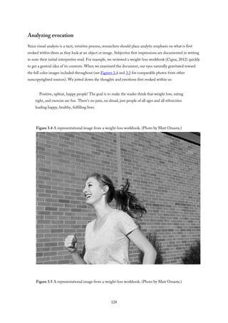 Analyzing evocation
Since visual analysis is a tacit, intuitive process, researchers should place analytic emphasis on what is first
evoked within them as they look at an object or image. Subjective first impressions are documented in writing
to note their initial interpretive read. For example, we reviewed a weight-loss workbook (Cigna, 2012) quickly
to get a general idea of its contents. When we examined the document, our eyes naturally gravitated toward
the full color images included throughout (see Figures 3.4 and 3.5 for comparable photos from other
noncopyrighted sources). We jotted down the thoughts and emotions first evoked within us:
Positive, upbeat, happy people! The goal is to make the reader think that weight loss, eating
right, and exercise are fun. There’s no pain, no dread, just people of all ages and all ethnicities
leading happy, healthy, fulfilling lives.
Figure 3.4 A representational image from a weight-loss workbook. (Photo by Matt Omasta.)
Figure 3.5 A representational image from a weight-loss workbook. (Photo by Matt Omasta.)
128
 