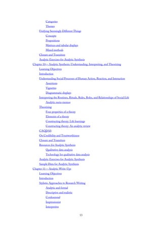 Categories
Themes
Unifying Seemingly Different Things
Concepts
Propositions
Matrices and tabular displays
Mixed methods
Closure and Transition
Analytic Exercises for Analytic Synthesis
Chapter 10— Analytic Synthesis: Understanding, Interpreting, and Theorizing
Learning Objectives
Introduction
Understanding Social Processes of Human Action, Reaction, and Interaction
Assertions
Vignettes
Diagrammatic displays
Interpreting the Routines, Rituals, Rules, Roles, and Relationships of Social Life
Analytic meta-memos
Theorizing
Four properties of a theory
Elements of a theory
Constructing theory: Life learnings
Constructing theory: An analytic review
CAQDAS
On Credibility and Trustworthiness
Closure and Transition
Resources for Analytic Synthesis
Qualitative data analysis
Technology for qualitative data analysis
Analytic Exercises for Analytic Synthesis
Sample Data for Analytic Synthesis
Chapter 11— Analytic Write-Ups
Learning Objectives
Introduction
Stylistic Approaches to Research Writing
Analytic and formal
Descriptive and realistic
Confessional
Impressionist
Interpretive
13
 