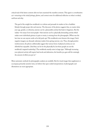 critical read of the latent contents after we have examined the manifest contents. This again is a reverberative
act—returning to the initial jottings, photos, and content notes for additional reflection on what is evoked,
and how and why:
The goal of the weight loss workbook is to inform and persuade its readers to live a healthier
lifestyle through proper diet and exercise. The discourse of the photos suggests that, no matter what
your age, gender, or ethnicity, exercise can be a pleasurable activity that leads to happiness. But the
reality—for many if not most people—that exercise can be a physically demanding activity which
makes some individuals grimace in pain or strain, is missing from the photographs. (When was the
last time we saw anyone smile as he did push-ups? The workbook cover features this image.) Such
negative imagery can dissuade sedentary readers from giving exercise a try. Thus, through positive
reinforcement, the photos subliminally suggest that various forms of physical activity are not
effortful but enjoyable. (And they can be for the physically fit, but those people are not the
workbook’s targeted readership.) The workbook smartly notes in large type: “Although increasing
your physical activity will require hard work and dedication, the benefits you gain will far outweigh
the amount of effort you put in.”
More systematic methods for photographic analysis are available. But for visual images that supplement or
accompany primarily narrative texts, we believe that open-ended interpretations of photographs and
illustrations are most appropriate.
130
 