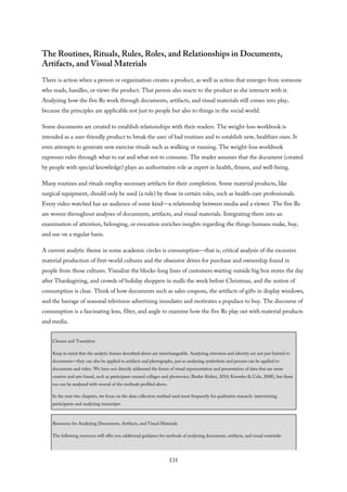 The Routines, Rituals, Rules, Roles, and Relationships in Documents,
Artifacts, and Visual Materials
There is action when a person or organization creates a product, as well as action that emerges from someone
who reads, handles, or views the product. That person also reacts to the product as she interacts with it.
Analyzing how the five Rs work through documents, artifacts, and visual materials still comes into play,
because the principles are applicable not just to people but also to things in the social world.
Some documents are created to establish relationships with their readers. The weight-loss workbook is
intended as a user-friendly product to break the user of bad routines and to establish new, healthier ones. It
even attempts to generate new exercise rituals such as walking or running. The weight-loss workbook
expresses rules through what to eat and what not to consume. The reader assumes that the document (created
by people with special knowledge) plays an authoritative role as expert in health, fitness, and well-being.
Many routines and rituals employ necessary artifacts for their completion. Some material products, like
surgical equipment, should only be used (a rule) by those in certain roles, such as health-care professionals.
Every video watched has an audience of some kind—a relationship between media and a viewer. The five Rs
are woven throughout analyses of documents, artifacts, and visual materials. Integrating them into an
examination of attention, belonging, or evocation enriches insights regarding the things humans make, buy,
and use on a regular basis.
A current analytic theme in some academic circles is consumption—that is, critical analysis of the excessive
material production of first-world cultures and the obsessive drives for purchase and ownership found in
people from those cultures. Visualize the blocks-long lines of customers waiting outside big box stores the day
after Thanksgiving, and crowds of holiday shoppers in malls the week before Christmas, and the notion of
consumption is clear. Think of how documents such as sales coupons, the artifacts of gifts in display windows,
and the barrage of seasonal television advertising inundates and motivates a populace to buy. The discourse of
consumption is a fascinating lens, filter, and angle to examine how the five Rs play out with material products
and media.
Closure and Transition
Keep in mind that the analytic frames described above are interchangeable. Analyzing attention and identity are not just limited to
documents—they can also be applied to artifacts and photographs, just as analyzing symbolism and process can be applied to
documents and video. We have not directly addressed the forms of visual representation and presentation of data that are more
creative and arts-based, such as participant-created collages and photovoice (Butler-Kisber, 2010; Knowles & Cole, 2008), but these
too can be analyzed with several of the methods profiled above.
In the next two chapters, we focus on the data collection method used most frequently for qualitative research: interviewing
participants and analyzing transcripts.
Resources for Analyzing Documents, Artifacts, and Visual Materials
The following resources will offer you additional guidance for methods of analyzing documents, artifacts, and visual materials:
131
 