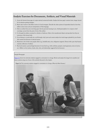 Analytic Exercises for Documents, Artifacts, and Visual Materials
1. Access the Internet home page of a major national commercial retailer. Analyze the home page’s contents (texts, images, layout)
for its attention-getting strategies.
2. Read a day’s Letters to the Editor section of a local newspaper. Describe the values systems of respondents based on how they
address various issues and your interpretation of their language.
3. Select an artifact from your own living space that has personal meaning to you. Anthropomorphize it to compose a brief
monologic account from the point of view of the artifact.
4. Go through the artifacts contained in a kitchen or bathroom. Select a few manufactured objects and speculate how they are
extensions of the human body.
5. If you belong to a social media site, scroll through a day’s posts and content analyze the visual images uploaded by your friends.
Also examine the discourse of selected memes.
6. Brainstorm a list of what some people collect (e.g., baseball cards, coins, refrigerator magnets). Discuss with a peer why humans
maintain collections of artifacts.
7. Read and examine a personal legal document of some kind (e.g., birth certificate, passport, rental agreement, terms of service,
etc.). Reflect on the routines, rituals, rules, roles, and relationships suggested by the document.
Sample Photograph
Figure 3.6 shows two university students engaged in conversation in a lounge. Review and analyze the image for its manifest and
latent contents using one of more of the methods discussed in this chapter.
Figure 3.6 Two university students engaged in conversation in a lounge. (Photo by Matt Omasta.)
133
 