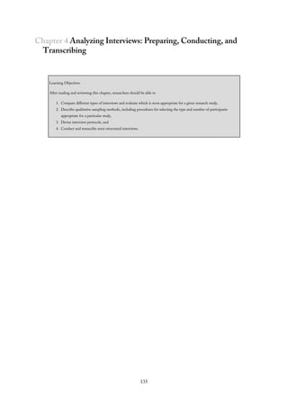 Chapter 4 Analyzing Interviews: Preparing, Conducting, and
Transcribing
Learning Objectives
After reading and reviewing this chapter, researchers should be able to
1. Compare different types of interviews and evaluate which is most appropriate for a given research study,
2. Describe qualitative sampling methods, including procedures for selecting the type and number of participants
appropriate for a particular study,
3. Devise interview protocols, and
4. Conduct and transcribe semi-structured interviews.
135
 