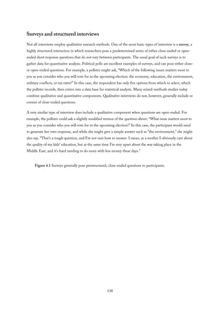 Surveys and structured interviews
Not all interviews employ qualitative research methods. One of the most basic types of interview is a survey, a
highly structured interaction in which researchers pose a predetermined series of either close-ended or open-
ended short response questions that do not vary between participants. The usual goal of such surveys is to
gather data for quantitative analysis. Political polls are excellent examples of surveys, and can pose either close-
or open-ended questions. For example, a pollster might ask, “Which of the following issues matters most to
you as you consider who you will vote for in the upcoming election: the economy, education, the environment,
military conflicts, or tax rates?” In this case, the respondent has only five options from which to select, which
the pollster records, then enters into a data base for statistical analysis. Many mixed-methods studies today
combine qualitative and quantitative components. Qualitative interviews do not, however, generally include or
consist of close-ended questions.
A very similar type of interview does include a qualitative component when questions are open-ended. For
example, the pollster could ask a slightly modified version of the question above: “What issue matters most to
you as you consider who you will vote for in the upcoming election?” In this case, the participant would need
to generate her own response, and while she might give a simple answer such as “the environment,” she might
also say, “That’s a tough question, and I’m not sure how to answer. I mean, as a mother I obviously care about
the quality of my kids’ education, but at the same time I’m very upset about the war taking place in the
Middle East, and it’s hard needing to do more with less money these days.”
Figure 4.1 Surveys generally pose prestructured, close-ended questions to participants.
138
 