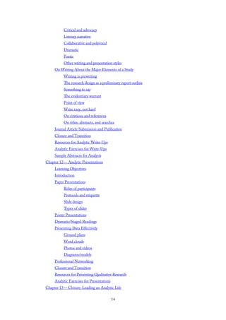 Critical and advocacy
Literary narrative
Collaborative and polyvocal
Dramatic
Poetic
Other writing and presentation styles
On Writing About the Major Elements of a Study
Writing is prewriting
The research design as a preliminary report outline
Something to say
The evidentiary warrant
Point of view
Write easy, not hard
On citations and references
On titles, abstracts, and searches
Journal Article Submission and Publication
Closure and Transition
Resources for Analytic Write-Ups
Analytic Exercises for Write-Ups
Sample Abstracts for Analysis
Chapter 12— Analytic Presentations
Learning Objectives
Introduction
Paper Presentations
Roles of participants
Protocols and etiquette
Slide design
Types of slides
Poster Presentations
Dramatic/Staged Readings
Presenting Data Effectively
Ground plans
Word clouds
Photos and videos
Diagrams/models
Professional Networking
Closure and Transition
Resources for Presenting Qualitative Research
Analytic Exercises for Presentations
Chapter 13— Closure: Leading an Analytic Life
14
 