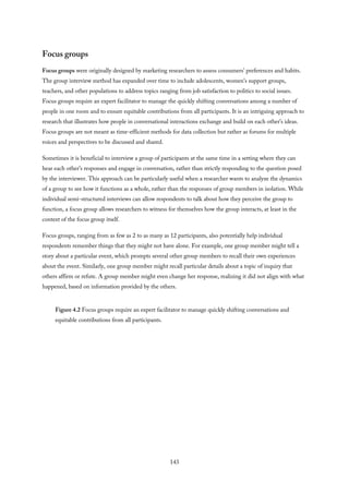 Focus groups
Focus groups were originally designed by marketing researchers to assess consumers’ preferences and habits.
The group interview method has expanded over time to include adolescents, women’s support groups,
teachers, and other populations to address topics ranging from job satisfaction to politics to social issues.
Focus groups require an expert facilitator to manage the quickly shifting conversations among a number of
people in one room and to ensure equitable contributions from all participants. It is an intriguing approach to
research that illustrates how people in conversational interactions exchange and build on each other’s ideas.
Focus groups are not meant as time-efficient methods for data collection but rather as forums for multiple
voices and perspectives to be discussed and shared.
Sometimes it is beneficial to interview a group of participants at the same time in a setting where they can
hear each other’s responses and engage in conversation, rather than strictly responding to the question posed
by the interviewer. This approach can be particularly useful when a researcher wants to analyze the dynamics
of a group to see how it functions as a whole, rather than the responses of group members in isolation. While
individual semi-structured interviews can allow respondents to talk about how they perceive the group to
function, a focus group allows researchers to witness for themselves how the group interacts, at least in the
context of the focus group itself.
Focus groups, ranging from as few as 2 to as many as 12 participants, also potentially help individual
respondents remember things that they might not have alone. For example, one group member might tell a
story about a particular event, which prompts several other group members to recall their own experiences
about the event. Similarly, one group member might recall particular details about a topic of inquiry that
others affirm or refute. A group member might even change her response, realizing it did not align with what
happened, based on information provided by the others.
Figure 4.2 Focus groups require an expert facilitator to manage quickly shifting conversations and
equitable contributions from all participants.
143
 