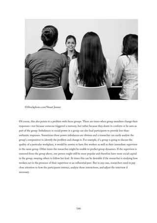 ©iStockphoto.com/Stuart Jenner
Of course, this also points to a problem with focus groups. There are times when group members change their
responses—not because someone triggered a memory, but rather because they desire to conform or be seen as
part of the group. Imbalances in social power in a group can also lead participants to provide less-than-
authentic responses. Sometimes these power imbalances are obvious and a researcher can easily analyze the
group’s composition to identify the problem and change it. For example, if a group is going to discuss the
quality of a particular workplace, it would be unwise to have five workers as well as their immediate supervisor
in the same group. Other times the researcher might be unable to predict group dynamics. If the supervisor is
removed from the group above, one person might still be more popular and therefore have more social capital
in the group, swaying others to follow her lead. At times this can be desirable if the researcher is studying how
workers act in the presence of their supervisor or an influential peer. But in any case, researchers need to pay
close attention to how the participants interact, analyze those interactions, and adjust the interview if
necessary.
144
 