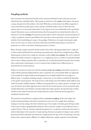 Sampling methods
Once researchers have determined that they need to interview individuals for their study, they must next
identify who those individuals will be. These people are referred to as the sample of participants—the person
or group of people who will contribute to the study. While they are often drawn from different segments of
society and therefore possibly espouse values, attitudes, and beliefs similar to those of others from that
segment, they are not necessarily representative of that segment in the sense traditionally used in quantitative
research. Researchers cannot conclusively determine that their perspectives are indeed shared by others. It is
important to note that sampling, the parameters and procedures used for selecting the specific participants for
a study, in qualitative research is quite different from procedures used in quantitative research in general: the
methods of each methodology are unique to the paradigm. Furthermore, the sample of participants might
evolve over the course of a study as researchers realize they need additional participants to provide new
perspectives to confirm or disconfirm developing assertions or theories.
Before selecting a sample, researchers should consider if they will be selecting participants from a single site,
or if their study would benefit from interviewing and analyzing data collected from multiple locations. When
all participants are drawn from a single site, researchers conduct within-case sampling. This can be conducted
whether the sample is limited to a single person or to a single group, such as a member of a particular baseball
team or nurses working a particular shift in a particular unit of a particular hospital. In general, when working
with a small number of participants it is wise to interview them multiple times at different points as
determined by the research questions.
Studies can sometimes be made more robust by employing multi-case sampling, which allows researchers to
analyze whether particular findings hold true only at a particular site or more broadly. Multi-case approaches
to the example above might include interviewing players from multiple baseball teams, from players of
different sports, or nonplayers including managers, coaches, fans, or even stadium custodial staff, depending
on the specific research question. The study of nurses could include nurses from different shifts, different units
within the hospital, multiple hospitals, or different nursing specialties (e.g., hospice, geriatric, oncology). In all
cases, the decision about which approach is best is driven by the research question, not by any particular gold
standard. Researchers must therefore constantly analyze their study’s questions, the data they hope to obtain,
and (later in the study) the data they have already collected in order to determine the best approach to
sampling for the given study.
The easiest but most problematic sampling method is convenience sampling. As the name implies, this
involves selecting participants with whom researchers have easy access. For example, those working or
studying in university settings often find it relatively easy to form samples of students, given the large number
of them present within a geographically bounded area. But convenience samples can be problematic due to a
number of factors. They are sometimes relatively homogenous (i.e., not diverse), and they often have direct or
indirect relationships to the researchers. A study exploring Americans’ perceptions of religious issues could be
quite biased if all the individuals interviewed were roughly between the ages of 18 to 24 and living in the same
location with a shared academic affiliation. It is highly unlikely that a sample composed of such individuals
146
 