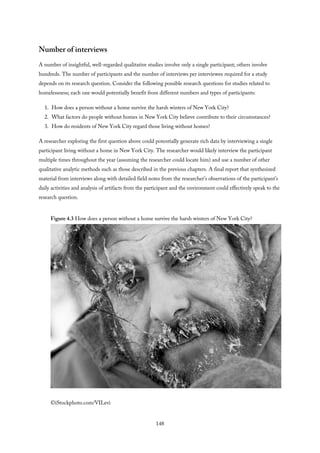 Number of interviews
A number of insightful, well-regarded qualitative studies involve only a single participant; others involve
hundreds. The number of participants and the number of interviews per interviewee required for a study
depends on its research question. Consider the following possible research questions for studies related to
homelessness; each one would potentially benefit from different numbers and types of participants:
1. How does a person without a home survive the harsh winters of New York City?
2. What factors do people without homes in New York City believe contribute to their circumstances?
3. How do residents of New York City regard those living without homes?
A researcher exploring the first question above could potentially generate rich data by interviewing a single
participant living without a home in New York City. The researcher would likely interview the participant
multiple times throughout the year (assuming the researcher could locate him) and use a number of other
qualitative analytic methods such as those described in the previous chapters. A final report that synthesized
material from interviews along with detailed field notes from the researcher’s observations of the participant’s
daily activities and analysis of artifacts from the participant and the environment could effectively speak to the
research question.
Figure 4.3 How does a person without a home survive the harsh winters of New York City?
©iStockphoto.com/VILevi
148
 
