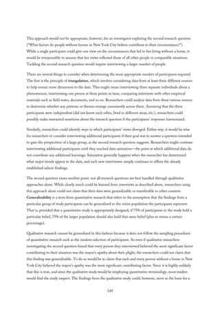 This approach would not be appropriate, however, for an investigator exploring the second research question
(“What factors do people without homes in New York City believe contribute to their circumstances?”).
While a single participant could give one view on the circumstances that led to her living without a home, it
would be irresponsible to assume that her views reflected those of all other people in comparable situations.
Tackling the second research question would require interviewing a larger number of people.
There are several things to consider when determining the most appropriate number of participants required.
The first is the principle of triangulation, which involves considering data from at least three different sources
to help ensure more dimension to the data. This might mean interviewing three separate individuals about a
phenomenon, interviewing one person at three points in time, comparing interviews with other empirical
materials such as field notes, documents, and so on. Researchers could analyze data from these various sources
to determine whether any patterns or themes emerge consistently across them. Assuming that the three
participants were independent (did not know each other, lived in different areas, etc.), researchers could
possibly make warranted assertions about the research question if the participants’ responses harmonized.
Similarly, researchers could identify ways in which participants’ views diverged. Either way, it would be wise
for researchers to consider interviewing additional participants if their goal was to answer a question intended
to gain the perspectives of a large group, as the second research question suggests. Researchers might continue
interviewing additional participants until they reached data saturation—the point at which additional data do
not contribute any additional learnings. Saturation generally happens when the researcher has determined
what major trends appear in the data, and each new interviewee simply continues to affirm the already
established salient findings.
The second question raises another point: not all research questions are best handled through qualitative
approaches alone. While clearly much could be learned from interviews as described above, researchers using
this approach alone could not claim that their data were generalizable or transferable to other contexts.
Generalizability is a term from quantitative research that refers to the assumption that the findings from a
particular group of study participants can be generalized to the entire population the participants represent.
That is, provided that a quantitative study is appropriately designed, if 75% of participants in the study hold a
particular belief, 75% of the larger population should also hold that same belief (plus or minus a certain
percentage).
Qualitative research cannot be generalized in this fashion because it does not follow the sampling procedures
of quantitative research such as the random selection of participants. So even if qualitative researchers
investigating the second question found that every person they interviewed believed the most significant factor
contributing to their situation was the mayor’s apathy about their plight, the researchers could not claim that
this finding was generalizable. To do so would be to claim that each and every person without a home in New
York City believed the mayor’s apathy was the most significant contributing factor. Since it is highly unlikely
that this is true, and since the qualitative study would be employing quantitative terminology, most readers
would find the study suspect. The findings from the qualitative study could, however, serve as the basis for a
149
 