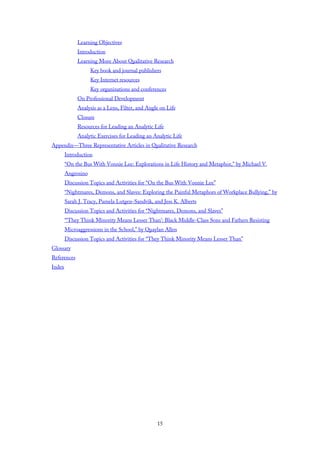 Learning Objectives
Introduction
Learning More About Qualitative Research
Key book and journal publishers
Key Internet resources
Key organizations and conferences
On Professional Development
Analysis as a Lens, Filter, and Angle on Life
Closure
Resources for Leading an Analytic Life
Analytic Exercises for Leading an Analytic Life
Appendix—Three Representative Articles in Qualitative Research
Introduction
“On the Bus With Vonnie Lee: Explorations in Life History and Metaphor,” by Michael V.
Angrosino
Discussion Topics and Activities for “On the Bus With Vonnie Lee”
“Nightmares, Demons, and Slaves: Exploring the Painful Metaphors of Workplace Bullying,” by
Sarah J. Tracy, Pamela Lutgen-Sandvik, and Jess K. Alberts
Discussion Topics and Activities for “Nightmares, Demons, and Slaves”
“‘They Think Minority Means Lesser Than’: Black Middle-Class Sons and Fathers Resisting
Microaggressions in the School,” by Quaylan Allen
Discussion Topics and Activities for “They Think Minority Means Lesser Than”
Glossary
References
Index
15
 