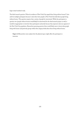 larger mixed-methods study.
The third research question (“How do residents of New York City regard those living without homes?”) also
calls for multiple participants because it asks what views people in New York City hold about people living
without homes. This question requires that a variety of people be interviewed. While the participants in
question two (people without homes) would likely be interviewed for the third research project as well, it
would be inappropriate to interview these participants exclusively because they represent only one segment of
the New York City population. Researchers pursuing question three would likely want to know what people
living with homes and particular groups within that category think about those living without homes.
Figure 4.4 Researchers must analyze how the physical space might affect the participant or
interview.
150
 