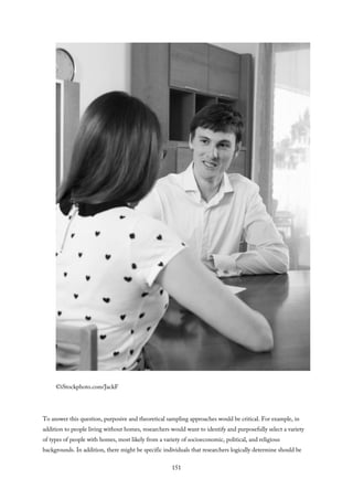 ©iStockphoto.com/JackF
To answer this question, purposive and theoretical sampling approaches would be critical. For example, in
addition to people living without homes, researchers would want to identify and purposefully select a variety
of types of people with homes, most likely from a variety of socioeconomic, political, and religious
backgrounds. In addition, there might be specific individuals that researchers logically determine should be
151
 