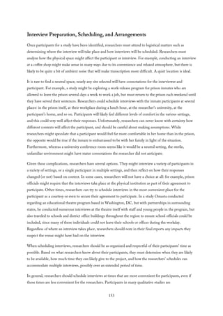 Interview Preparation, Scheduling, and Arrangements
Once participants for a study have been identified, researchers must attend to logistical matters such as
determining where the interview will take place and how interviews will be scheduled. Researchers must
analyze how the physical space might affect the participant or interview. For example, conducting an interview
at a coffee shop might make sense in many ways due to its convenience and relaxed atmosphere, but there is
likely to be quite a bit of ambient noise that will make transcription more difficult. A quiet location is ideal.
It is rare to find a neutral space; nearly any site selected will have connotations for the interviewer and
participant. For example, a study might be exploring a work-release program for prison inmates who are
allowed to leave the prison several days a week to work a job, but must return to the prison each weekend until
they have served their sentences. Researchers could schedule interviews with the inmate participants at several
places: in the prison itself, at their workplace during a lunch hour, at the researcher’s university, at the
participant’s home, and so on. Participants will likely feel different levels of comfort in the various settings,
and this could very well affect their responses. Unfortunately, researchers can never know with certainty how
different contexts will affect the participant, and should be careful about making assumptions. While
researchers might speculate that a participant would feel far more comfortable in her home than in the prison,
the opposite would be true if the inmate is embarrassed to be with her family in light of the situation.
Furthermore, whereas a university conference room seems like it would be a neutral setting, the sterile,
unfamiliar environment might have status connotations the researcher did not anticipate.
Given these complications, researchers have several options. They might interview a variety of participants in
a variety of settings, or a single participant in multiple settings, and then reflect on how their responses
changed (or not) based on context. In some cases, researchers will not have a choice at all: for example, prison
officials might require that the interviews take place at the physical institution as part of their agreement to
participate. Other times, researchers can try to schedule interviews in the most convenient place for the
participant as a courtesy or even to secure their agreement to participate. In a study Omasta conducted
regarding an educational theatre program based in Washington, DC, but with partnerships in surrounding
states, he conducted numerous interviews at the theatre itself with staff and young people in the program, but
also traveled to schools and district office buildings throughout the region to ensure school officials could be
included, since many of these individuals could not leave their schools or offices during the workday.
Regardless of where an interview takes place, researchers should note in their final reports any impacts they
suspect the venue might have had on the interview.
When scheduling interviews, researchers should be as organized and respectful of their participants’ time as
possible. Based on what researchers know about their participants, they must determine when they are likely
to be available, how much time they can likely give to the project, and how the researchers’ schedules can
accommodate multiple interviews, possibly over an extended period of time.
In general, researchers should schedule interviews at times that are most convenient for participants, even if
those times are less convenient for the researchers. Participants in many qualitative studies are
153
 