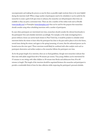 uncompensated, and making the process as easy for them as possible might motivate them to be more helpful
during the interview itself. When a large number of participants need to be scheduled, it can be useful for the
researcher to create a grid of all open times in advance; the researcher can tell participants what times are
available so they can pick a convenient time. There are also a number of free online tools such as Doodle
(www.doodle.com) or Fasterplan (www.fasterplan.com) that can be used for this purpose that researchers
should consider using when scheduling interviews with a number of participants.
In cases when participants are interviewed over time, researchers should consider the relevant benchmarks in
the participants’ lives and schedule interviews accordingly. For example, in the study investigating how a
person without a home can survive harsh winters in New York City, it would be prudent to schedule initial
interviews before the winter to learn what the participant has done in the past and/or plans to do in the future,
several times during the winter, and again in the spring (assuming, of course, that the unhoused person can be
located across this time span). These interviews would likely be combined with other analytic tools such as
participant observation and artifact analysis as the researcher follows the participant over time.
As for the proper length of an interview, there are no fixed guidelines, though most researchers indicate that
their time with adults ranged from 60 to 90 minutes per session. Very young children can be interviewed for
15 minutes in one sitting, with older children in 30-minute time blocks and adolescents from 30 to 60
minutes in length. The length of the interview should be negotiated between the researcher and participant to
provide a comfortable block of time for data collection while respecting the participant’s personal schedule.
154
 