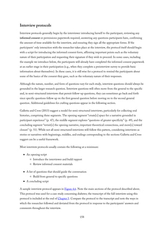 Interview protocols
Interview protocols generally begin by the interviewer introducing herself to the participant, reviewing any
informed consent or permissions paperwork required, answering any questions participants have, confirming
the amount of time available for the interview, and ensuring they sign all the appropriate forms. If the
participants’ only interaction with the researcher takes place at the interview, the protocol itself should begin
with a script for introducing the informed consent form, affirming important points such as the voluntary
nature of their participation and requesting their signature if they wish to proceed. In some cases, including
the example we introduce below, the participants will already have completed the informed consent paperwork
at an earlier stage in their participation (e.g., when they complete a preinterview survey to provide basic
information about themselves). In these cases, it is still wise for a protocol to remind the participants about
some of the basics of the consent they gave, such as the voluntary nature of their responses.
Although the nature, number, and form of questions vary for each study, interview questions should always be
grounded in the larger research question. Interview questions will often move from the general to the specific
and, in semi-structured interviews that permit follow-up questions, they can sometimes go back and forth
since specific questions follow up on the first general question before moving on to the second general
question. Additional guidelines for crafting questions appear in the following section.
Galletta and Cross (2013) suggest a model for semi-structured interviews, particularly for collecting oral
histories, comprising three segments. The opening segment “create[s] space for a narrative grounded in
participant experience” (p. 47), the middle segment explores “questions of greater specificity” (p. 49), and the
concluding segment “revisit[s] the opening narrative, important theoretical connections, and move[s] toward
closure” (p. 51). While not all semi-structured interviews will follow this pattern, considering interviews as
stories or narratives with beginnings, middles, and endings corresponding to the sections Galletta and Cross
suggest can be a useful framework.
Most interview protocols usually contain the following at a minimum:
An opening script
Introduce the interviewer and build rapport
Review informed consent materials
A list of questions that should guide the conversation
Build from general to specific questions
A concluding script
A sample interview protocol appears in Figure 4.6. Note the main sections of the protocol described above.
This protocol was used for a case study concerning diabetes; the transcript of the full interview using this
protocol is included at the end of Chapter 5. Compare the protocol to the transcript and note the ways in
which the researcher followed and deviated from the protocol in response to the participants’ answers and
comments throughout the interview.
158
 