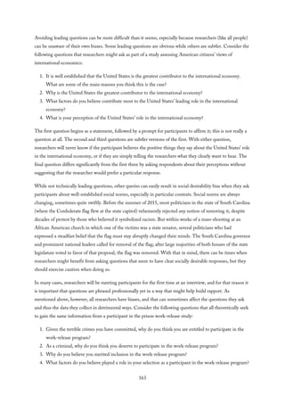 Avoiding leading questions can be more difficult than it seems, especially because researchers (like all people)
can be unaware of their own biases. Some leading questions are obvious while others are subtler. Consider the
following questions that researchers might ask as part of a study assessing American citizens’ views of
international economics:
1. It is well established that the United States is the greatest contributor to the international economy.
What are some of the main reasons you think this is the case?
2. Why is the United States the greatest contributor to the international economy?
3. What factors do you believe contribute most to the United States’ leading role in the international
economy?
4. What is your perception of the United States’ role in the international economy?
The first question begins as a statement, followed by a prompt for participants to affirm it; this is not really a
question at all. The second and third questions are subtler versions of the first. With either question,
researchers will never know if the participant believes the positive things they say about the United States’ role
in the international economy, or if they are simply telling the researchers what they clearly want to hear. The
final question differs significantly from the first three by asking respondents about their perceptions without
suggesting that the researcher would prefer a particular response.
While not technically leading questions, other queries can easily result in social desirability bias when they ask
participants about well-established social norms, especially in particular contexts. Social norms are always
changing, sometimes quite swiftly. Before the summer of 2015, most politicians in the state of South Carolina
(where the Confederate flag flew at the state capitol) vehemently rejected any notion of removing it, despite
decades of protest by those who believed it symbolized racism. But within weeks of a mass-shooting at an
African American church in which one of the victims was a state senator, several politicians who had
expressed a steadfast belief that the flag must stay abruptly changed their minds. The South Carolina governor
and prominent national leaders called for removal of the flag; after large majorities of both houses of the state
legislature voted in favor of that proposal, the flag was removed. With that in mind, there can be times when
researchers might benefit from asking questions that seem to have clear socially desirable responses, but they
should exercise caution when doing so.
In many cases, researchers will be meeting participants for the first time at an interview, and for that reason it
is important that questions are phrased professionally yet in a way that might help build rapport. As
mentioned above, however, all researchers have biases, and that can sometimes affect the questions they ask
and thus the data they collect in detrimental ways. Consider the following questions that all theoretically seek
to gain the same information from a participant in the prison work-release study:
1. Given the terrible crimes you have committed, why do you think you are entitled to participate in the
work-release program?
2. As a criminal, why do you think you deserve to participate in the work-release program?
3. Why do you believe you merited inclusion in the work-release program?
4. What factors do you believe played a role in your selection as a participant in the work-release program?
163
 