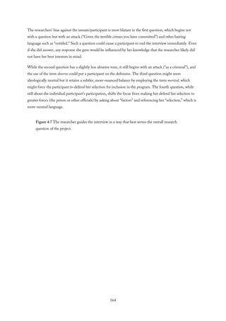 The researchers’ bias against the inmate/participant is most blatant in the first question, which begins not
with a question but with an attack (“Given the terrible crimes you have committed”) and other baiting
language such as “entitled.” Such a question could cause a participant to end the interview immediately. Even
if she did answer, any response she gave would be influenced by her knowledge that the researcher likely did
not have her best interests in mind.
While the second question has a slightly less abrasive tone, it still begins with an attack (“as a criminal”), and
the use of the term deserve could put a participant on the defensive. The third question might seem
ideologically neutral but it retains a subtler, more-nuanced balance by employing the term merited, which
might force the participant to defend her selection for inclusion in the program. The fourth question, while
still about the individual participant’s participation, shifts the focus from making her defend her selection to
greater forces (the prison or other officials) by asking about “factors” and referencing her “selection,” which is
more-neutral language.
Figure 4.7 The researcher guides the interview in a way that best serves the overall research
question of the project.
164
 