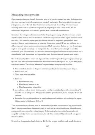 Maintaining the conversation
Once researchers have gone through the opening script of an interview protocol and asked the first question,
their most important job is to listen attentively, constantly analyzing the data the participant provides and
jotting notes as to how that will affect the interview moving forward. If something stated is unclear or
confusing, write a note to ask a follow-up question. If the participant raises a point or idea that was
unanticipated but pertinent to the research question, write a note to ask more about that.
Researchers also write personal impressions of what the participant is saying. What does she seem to value
and what are her attitudes about it? Should you ask a follow-up question to further explore her beliefs about
that topic? Does something a participant says eliminate the need to ask planned questions later in the
interview? Does the participant seem to be answering the questions honestly? If not, why might she give a
dishonest answer? Is there another question that you could ask to readdress the issue in a way the participant
might be more open to answering? The main point is that a researcher’s job is not simply to record the
information given and move on (as in a structured interview/survey), but rather to analyze information as it is
received and to guide the interview in a way that best serves the overall research question of the project.
One of the clearest and most concise sets of guidelines for interviewing was developed roughly a century ago
by Elton Mayo, who examined issues related to the industrialization of workplaces and, as part of his project,
interviewed workers. The enduring relevance of his guidelines warrants presenting them here:
1. Give your whole attention to the person interviewed, and make it evident that you are doing so.
2. Listen—don’t talk.
3. Never argue; never give advice.
4. Listen to:
a. What he wants to say.
b. What he does not want to say.
c. What he cannot say without help.
5. As you listen, . . . from time to time summarize what has been said and present for comment (e.g. “Is
this what you are telling me?”). Always do this with the greatest caution, that is, clarify but do not add
or distort.
6. Remember that everything said must be considered a personal confidence and not divulged to anyone.
(Mayo, as cited in Brinkmann, 2013, p. 8)
These recommendations, of course, must be interpreted in light of the circumstances of any particular study.
Mayo’s sixth recommendation, for example, might or might not be relevant based on the informed consent
arrangement between researchers and participants. As discussed earlier, there might be cases when it is
acceptable to divulge what is said in an interview, but only if the participant fully understands and approves
this ahead of time.
Nevertheless, these guidelines largely hold true. The first few are quite straightforward: actually listening to
167
 