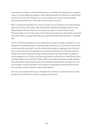 each participant is paramount, and demonstrating that you are checking in (by asking questions as suggested
in Step 4, to simply nodding and making eye contact) will help participants feel that they are valued and that
what they have to say matters. Participants are much more likely to go into detail and provide helpful
information if they believe that it will actually be useful to others in some way.
When considering the things Mayo lists in Step 4, researchers must not only listen to the words participants
speak, but also to places they hesitate, while simultaneously reading their body language. There are many
things participants will share freely, but not everything: some topics are sensitive and controversial.
Participants might not want to discuss these at all, in which case researchers must either decide to respect that
and avoid the subject, or perhaps find a gentler way to approach the topic that the participant is comfortable
with.
In terms of “what [the participant] cannot say without help,” researchers must walk a careful line. It is never
appropriate to ask a leading question or to directly prompt a participant (e.g., “It seems like you want to tell
me about issues with your mother”), since this could lead the participant to simply agree (even if she wasn’t
trying to communicate what was suggested), or it could upset the participant if she thinks the researcher is
pushing too far. On the other hand, restating something a participant has said and asking for clarification
would be appropriate (e.g., “Earlier you said that the day with your mother did not end well. Would you feel
comfortable telling me more about that?”). Morse (2012) cautions that research topics on health and illness
quite often generate strong emotional responses from participants during interviews and crying is the norm,
not the exception. Sensitive interviewers must be ready for any unanticipated emotional distress that arises
from participants and offer sympathetic support without judgment.
In all cases, treat participants with respect, acknowledge their contributions, and analyze the ways in which
the data they have shared with you informs your larger research question.
168
 