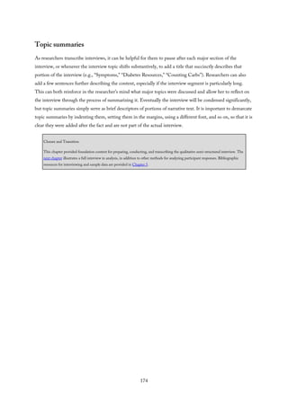 Topic summaries
As researchers transcribe interviews, it can be helpful for them to pause after each major section of the
interview, or whenever the interview topic shifts substantively, to add a title that succinctly describes that
portion of the interview (e.g., “Symptoms,” “Diabetes Resources,” “Counting Carbs”). Researchers can also
add a few sentences further describing the content, especially if the interview segment is particularly long.
This can both reinforce in the researcher’s mind what major topics were discussed and allow her to reflect on
the interview through the process of summarizing it. Eventually the interview will be condensed significantly,
but topic summaries simply serve as brief descriptors of portions of narrative text. It is important to demarcate
topic summaries by indenting them, setting them in the margins, using a different font, and so on, so that it is
clear they were added after the fact and are not part of the actual interview.
Closure and Transition
This chapter provided foundation content for preparing, conducting, and transcribing the qualitative semi-structured interview. The
next chapter illustrates a full interview in analysis, in addition to other methods for analyzing participant responses. Bibliographic
resources for interviewing and sample data are provided in Chapter 5.
174
 
