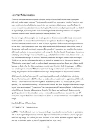 Interview Condensation
Unless the interviews are extremely short, there are usually too many data in an interview transcript to
effectively use for analytic purposes. This is especially true with long interviews or even brief interviews with
many participants. As such, following transcription and transcript verification most researchers begin the
process of interview condensation to reduce the length of the interview, usually to approximately one third of
its original length, by focusing on the more salient data presented, eliminating extraneous and tangential
comments unrelated to the research questions of interest (Seidman, 2013).
One way to begin is by reducing the text of each question to the minimum needed to clearly communicate
what was asked. The words of the interviewer are far less significant than those of the participant in
traditional interviews, so these should be made as concise as possible. Next, focus on removing redundancies,
such as when a participant says the same thing twice or more using different words unless, in the context of
the particular study, such repetition is important. For example, if a respondent says something four times to
deliberately emphasize its importance, this is worth noting. On the other hand, if the participant simply seems
to be trying to find the right words and stumbles (e.g., “Actually that’s not what I mean. I meant to say . . .”),
only the latter sentence might be retained if the researcher believes the original sentence is less meaningful.
Words such as um, like, and other verbal debris can generally be removed, as can false starts to sentences.
While deleting a participant’s words to condense data is appropriate, researchers should never change or add
language to clarify what they think a participant meant to say or how they think the participant would have
said something more concisely. While it is acceptable to change an interviewer’s questions for maximum
brevity, the participant’s words should remain unchanged if they still appear in the condensed interview.
A full transcript of a brief interview with a participant in a diabetes study is included at the end of this
chapter. The total transcript is 2,379 words, so an ideal condensed length would be approximately 800 words.
Below is a condensed version of the transcript from the first few questions and answers up to the general
question, “You mentioned maintaining a healthy diet and exercise. Are those things you have to make changes
in your life to accommodate?” This section of the transcript contains 878 words and would ideally be reduced
to just 300 words. Go to the full transcript at the end of this chapter and read through the answer to the
specific question above, then return here to read a condensed version of that same transcript that runs 299
words, then compare the full and condensed versions. Notes on how the interview was condensed follow the
sample.
March 26, 2015, at 4:30 p.m., Sarah.
INTERVIEWER: Describe diabetes.
SARAH: Type I diabetes is when your pancreas no longer makes insulin; you need insulin to open up your
cells to allow sugar to be processed by your cells. If you don’t have insulin, your cells can’t process sugar, you
don’t have any energy, and it affects your brain. You have to take insulin. You have to operate as your own
pancreas to administer insulin to yourself, to process food and to get energy.
178
 