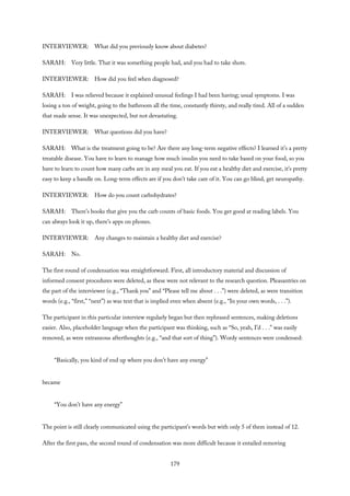 INTERVIEWER: What did you previously know about diabetes?
SARAH: Very little. That it was something people had, and you had to take shots.
INTERVIEWER: How did you feel when diagnosed?
SARAH: I was relieved because it explained unusual feelings I had been having; usual symptoms. I was
losing a ton of weight, going to the bathroom all the time, constantly thirsty, and really tired. All of a sudden
that made sense. It was unexpected, but not devastating.
INTERVIEWER: What questions did you have?
SARAH: What is the treatment going to be? Are there any long-term negative effects? I learned it’s a pretty
treatable disease. You have to learn to manage how much insulin you need to take based on your food, so you
have to learn to count how many carbs are in any meal you eat. If you eat a healthy diet and exercise, it’s pretty
easy to keep a handle on. Long-term effects are if you don’t take care of it. You can go blind, get neuropathy.
INTERVIEWER: How do you count carbohydrates?
SARAH: There’s books that give you the carb counts of basic foods. You get good at reading labels. You
can always look it up, there’s apps on phones.
INTERVIEWER: Any changes to maintain a healthy diet and exercise?
SARAH: No.
The first round of condensation was straightforward. First, all introductory material and discussion of
informed consent procedures were deleted, as these were not relevant to the research question. Pleasantries on
the part of the interviewer (e.g., “Thank you” and “Please tell me about . . .”) were deleted, as were transition
words (e.g., “first,” “next”) as was text that is implied even when absent (e.g., “In your own words, . . .”).
The participant in this particular interview regularly began but then rephrased sentences, making deletions
easier. Also, placeholder language when the participant was thinking, such as “So, yeah, I’d . . .” was easily
removed, as were extraneous afterthoughts (e.g., “and that sort of thing”). Wordy sentences were condensed:
“Basically, you kind of end up where you don’t have any energy”
became
“You don’t have any energy”
The point is still clearly communicated using the participant’s words but with only 5 of them instead of 12.
After the first pass, the second round of condensation was more difficult because it entailed removing
179
 