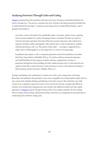 Analyzing Interviews Through Codes and Coding
Chapter 1 proposed that when researchers took clues in the form of sentences and transformed them into
shorter meanings (e.g., “You put two, sometimes four slices of bread in this thing and push the handle down
to make the bread hot and crispy” = toaster), you were doing a form of coding. More formally, a code in
qualitative data analysis is
most often a word or short phrase that symbolically assigns a summative, salient, essence-capturing,
and/or evocative attribute for a portion of language-based or visual data. The data can consist of
interview transcripts, participant observation field notes, journals, documents, open-ended survey
responses, drawings, artifacts, photographs, video, Internet sites, e-mail correspondence, academic
and fictional literature, and so on. The portion of data coded . . . can range in magnitude from a
single word to a full paragraph to an entire page of text to a stream of moving images.
In qualitative data analysis, a code is a researcher-generated construct that symbolizes or translates
data (Vogt, Vogt, Gardner, & Haeffele, 2014, p. 13) and thus attributes interpreted meaning to
each individual datum for later purposes of pattern detection, categorization, assertion or
proposition development, theory-building, and other analytic processes. Just as a title represents and
captures a book, film, or poem’s primary content and essence, so does a code represent and capture a
datum’s primary content and essence. (Saldaña, 2016, p. 4)
Coding is symbolizing—the condensation of a datum into a richer, more compact form of meaning.
Researchers code qualitative data primarily to create more-manageable units to help expedite analysis. But it is
also a process that stimulates thinking and reflecting on the data’s essences. The method has over a half
century of use in qualitative inquiry but is just one way, and not the only way, to analyze data. Below we
introduce some fundamental coding processes, and continue with additional methods and other analytic
approaches in Chapters 9 and 10. Though we discuss them as four separate methods—In Vivo Coding,
Process Coding, Values Coding, and Emotion Coding—researchers can strategically mix and match them as
needed during first and future coding cycles.
181
 