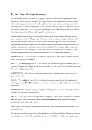 In vivo coding and analytic formatting
We introduced In Vivo Coding briefly in Chapter 1. This coding method utilizes the participant’s own
language as a symbol system for qualitative data analysis. The researcher reviews interview transcripts and
other participant-generated texts to cull words and phrases that seem to stand out, as if they deserve to be
italicized, bolded, underlined, or highlighted for visual emphasis; or if they might be vocally stressed by the
participant if spoken aloud. In vivo is Latin for “in that which is alive,” suggesting that codes extracted from
data originate organically and possess a living quality unto themselves.
As an example, below is an excerpt from an interview with a movie theatre employee discussing customer
service expectations at his job. We present it with his most salient words (as we interpreted them) in bold
font. Notice that only the participant’s responses, not the interviewer’s questions, were considered. Our
choices for these words and phrases came after multiple readings of the interview transcript, and consist of a
pared-down number after our first impressions were reconsidered. Other researchers might consider other
words and phrases in this excerpt just as suitable for In Vivo Codes, and their choices could be just as valid.
Coding is not a precise science; it is primarily an interpretive act by each individual researcher:
INTERVIEWER: In your own words, what were the official policies of the theatre regarding customer
service to the best of your knowledge?
COLIN: The official policy would be, “Clean, efficient, fun, movie theatre experience for every guest.” Or
customer. We called them “guests” because that was just what they told us to call them instead of “customers.”
But yeah, no. Clean, fast, easy, fun.
INTERVIEWER: Were there any policies specifically on how you should interact with customers—or
guests, in your case?
COLIN: Very cordially, of course. One of the things in training was always be the first to apologize if
anything goes wrong. Never blame the guest—or customer—be concise and clear with them about what they
have to offer.
INTERVIEWER: In your view, did your employer’s official policies on customer service align with their
actual practice in terms of customer service?
COLIN: That’s a good question. Probably, for the most part, no. I think, for the most part, we were true in
word, but when it came to application, I’d guess only about forty percent of the employees or managers
actually took that part of the policy serious.
Before turning to the analysis of the In Vivo Codes, we review some recommendations for formatting data
and analytic work.
We advise that researchers format narrative data for coding as we’ve illustrated below. Place the interviewer’s
text in brackets since it will not be coded. Align the text to the left half to two thirds of the page, leaving a
182
 