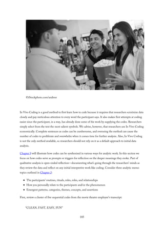 ©iStockphoto.com/andresr
In Vivo Coding is a good method to first learn how to code because it requires that researchers scrutinize data
closely and pay meticulous attention to every word the participant says. It also makes first attempts at coding
easier since the participant, in a way, has already done some of the work by supplying the codes. Researchers
simply select from the text the most salient symbols. We advise, however, that researchers use In Vivo Coding
economically. Complete sentences as codes can be cumbersome, and overusing the method can cause the
number of codes to proliferate and overwhelm when it comes time for further analysis. Also, In Vivo Coding
is not the only method available, so researchers should not rely on it as a default approach to initial data
analysis.
Chapter 9 will illustrate how codes can be synthesized in various ways for analytic work. In this section we
focus on how codes serve as prompts or triggers for reflection on the deeper meanings they evoke. Part of
qualitative analysis is open-ended reflection—documenting what’s going through the researchers’ minds as
they review the data and reflect on any initial interpretive work like coding. Consider three analytic memo
topics outlined in Chapter 2:
The participants’ routines, rituals, rules, roles, and relationships
How you personally relate to the participants and/or the phenomenon
Emergent patterns, categories, themes, concepts, and assertions
First, review a cluster of five sequential codes from the movie theatre employee’s transcript:
“CLEAN, FAST, EASY, FUN”
185
 