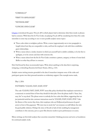 “CORDIALLY”
“FIRST TO APOLOGIZE”
“NEVER BLAME”
“CONCISE AND CLEAR”
Chapter 1 introduced the game Three for All! in which players had to determine what three words or phrases
had in common. With these five In Vivo Codes, try playing Five for All! by considering how these five codes
interrelate in some way according to one or more possible analytic memo topics:
These codes relate to workplace policies. Write a memo (approximately one to two paragraphs in
length) about how they are comparable to rules, and how the employee’s role with them establishes
guest relationships.
Write a memo about a similar situation in which you yourself had to exhibit cordiality, to be the first to
apologize, or to be concise and clear with someone else.
Write a memo about how the five In Vivo Codes constitute a pattern, category, or theme of some kind.
Reflect on what they all have in common.
Don’t feel bound by these recommended topics. Write about anything in the data that is surprising,
intriguing, or disturbing (Sunstein & Chiseri-Strater, 2012, p. 115).
Analytic memo writing remains grounded in the data if researchers integrate some of the codes and
participant quotes into their personal narratives as evidentiary support. One example memo reads,
May 1, 2016
PATTERNS: “CLEAN, FAST, EASY, FUN”
The code “CLEAN, FAST, EASY, FUN” seems like policy shorthand that employees memorize as
a mnemonic to remind them of how they should do their jobs. Even the phrase itself is “clean, fast,
easy, fun” to say aloud. The phrase seems to embody the four codes that follow, suggesting that not
just janitorial work but also customer interactions must be “CLEAN, FAST, EASY, FUN.” Like
the illusion of the movies they show, their employee roles are Hollywood performances by good
actors in front of the paparazzi. “We were true in word, but” not everyone on staff follows the rules
for good public relations. Perhaps the stress of the job or lack of role modeling by management
contributes to this outcome, just as a poor film director results in poor performances on screen.
Memo writings are first draft analyses that concretize researchers’ thinking processes and serve as foundations
for continued analytic work.
186
 